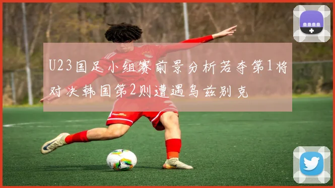 U23国足小组赛前景分析若夺第1将对决韩国第2则遭遇乌兹别克