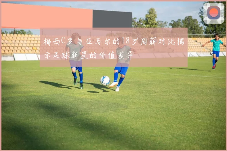 梅西C罗与亚马尔的18岁周薪对比揭示足球新星的价值差异