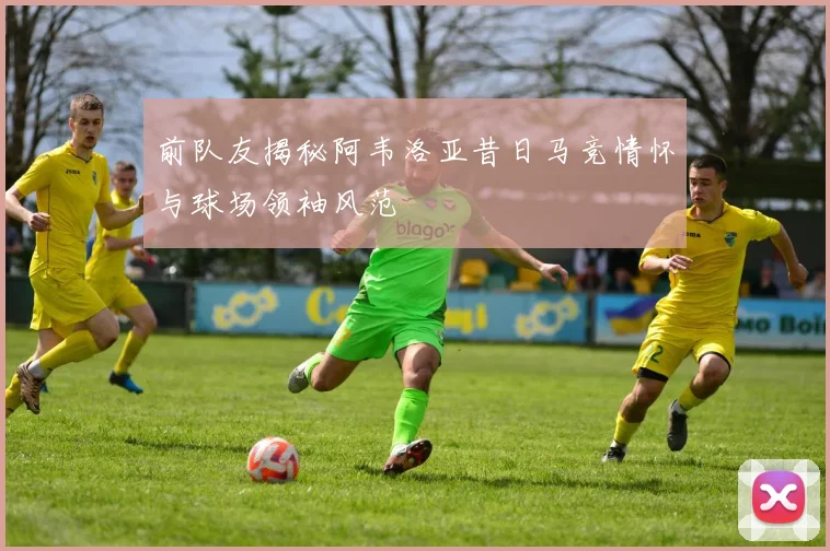前队友揭秘阿韦洛亚昔日马竞情怀与球场领袖风范