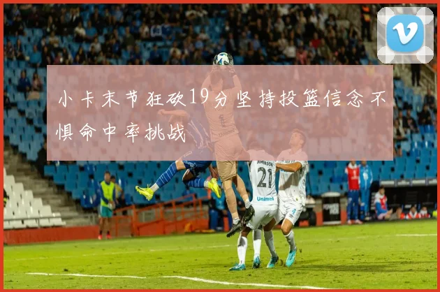 小卡末节狂砍19分坚持投篮信念不惧命中率挑战