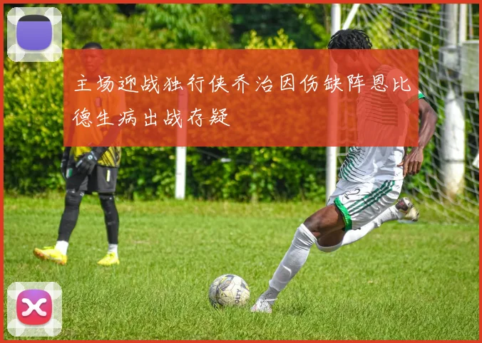 主场迎战独行侠乔治因伤缺阵恩比德生病出战存疑