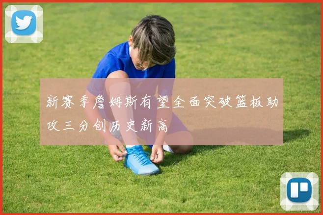 新赛季詹姆斯有望全面突破篮板助攻三分创历史新高