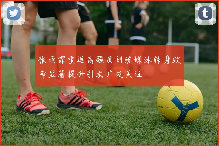 张雨霏重返高强度训练蝶泳转身效率显著提升引发广泛关注