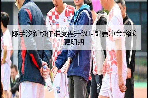 陈芋汐新动作难度再升级世锦赛冲金路线更明朗